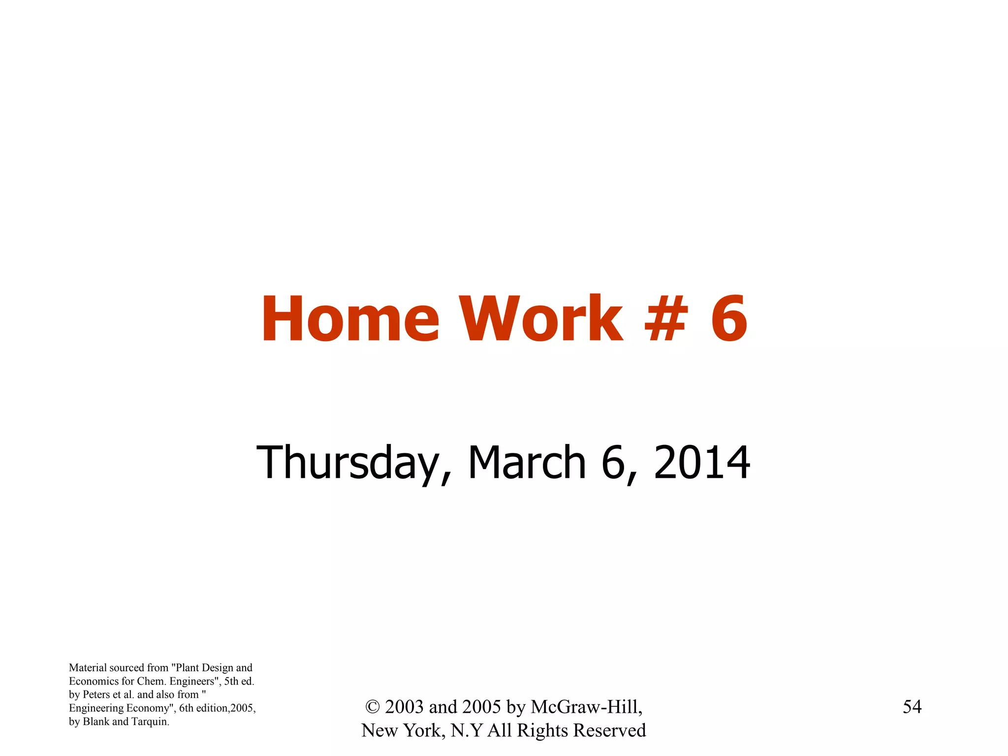 Home Work # 6
Thursday, March 6, 2014
Material sourced from "Plant Design and
Economics for Chem. Engineers", 5th ed.
by Peters et al. and also from "
Engineering Economy", 6th edition,2005,
by Blank and Tarquin.
54© 2003 and 2005 by McGraw-Hill,
New York, N.Y All Rights Reserved
 