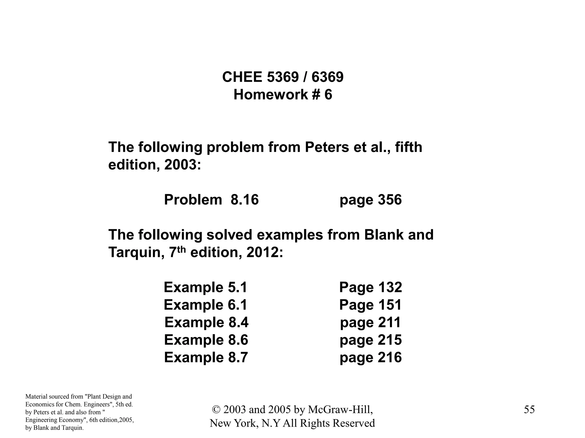 CHEE 5369 / 6369
Homework # 6
The following problem from Peters et al., fifth
edition, 2003:
Problem 8.16 page 356
The following solved examples from Blank and
Tarquin, 7th edition, 2012:
Example 5.1 Page 132
Example 6.1 Page 151
Example 8.4 page 211
Example 8.6 page 215
Example 8.7 page 216
Material sourced from "Plant Design and
Economics for Chem. Engineers", 5th ed.
by Peters et al. and also from "
Engineering Economy", 6th edition,2005,
by Blank and Tarquin.
55© 2003 and 2005 by McGraw-Hill,
New York, N.Y All Rights Reserved
 
