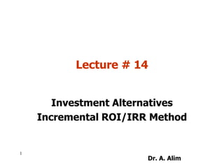 Lecture # 14
Investment Alternatives
Incremental ROI/IRR Method
1
Dr. A. Alim
 