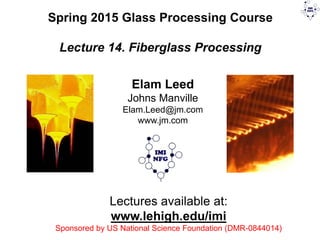 Lectures available at:
www.lehigh.edu/imi
Sponsored by US National Science Foundation (DMR-0844014)
Spring 2015 Glass Processing Course
Lecture 14. Fiberglass Processing
Elam Leed
Johns Manville
Elam.Leed@jm.com
www.jm.com
 