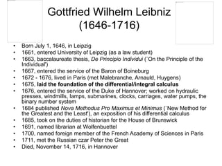 Gottfried Wilhelm Leibniz
(1646-1716)
• Born July 1, 1646, in Leipzig
• 1661, entered University of Leipzig (as a law student)
• 1663, baccalaureate thesis, De Principio Individui (`On the Principle of the
Individual')
• 1667, entered the service of the Baron of Boineburg
• 1672 - 1676, lived in Paris (met Malebranche, Arnauld, Huygens)
• 1675, laid the foundation of the differential/integral calculus
• 1676, entered the service of the Duke of Hannover; worked on hydraulic
presses, windmills, lamps, submarines, clocks, carriages, water pumps, the
binary number system
• 1684 published Nova Methodus Pro Maximus et Minimus (`New Method for
the Greatest and the Least'), an exposition of his differential calculus
• 1685, took on the duties of historian for the House of Brunswick
• 1691, named librarian at Wolfenbuettel
• 1700, named foreign member of the French Academy of Sciences in Paris
• 1711, met the Russian czar Peter the Great
• Died, November 14, 1716, in Hannover
 