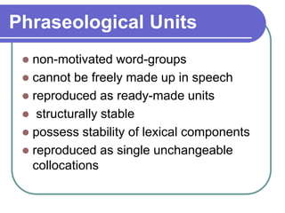 Phraseological Units
 non-motivated word-groups
 cannot be freely made up in speech
 reproduced as ready-made units
 structurally stable
 possess stability of lexical components
 reproduced as single unchangeable
collocations
 
