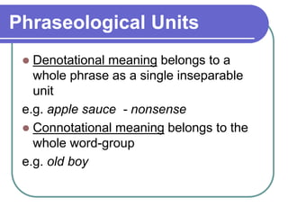 Phraseological Units
 Denotational meaning belongs to a
whole phrase as a single inseparable
unit
e.g. apple sauce - nonsense
 Connotational meaning belongs to the
whole word-group
e.g. old boy
 