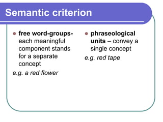 Semantic criterion
 free word-groups-
each meaningful
component stands
for a separate
concept
e.g. a red flower
 phraseological
units – convey a
single concept
e.g. red tape
 