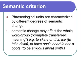 Semantic criterion
 Phraseological units are characterized
by different degrees of semantic
change:
1. semantic change may affect the whole
word-group (“complete transferred
meaning”) e.g. to skate on thin ice (to
take risks), to have one’s heart in one’s
boots (to be anxious about smth.)
 