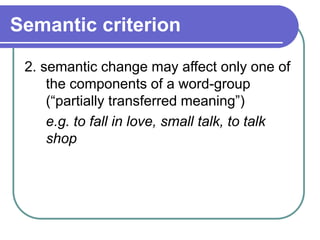 Semantic criterion
2. semantic change may affect only one of
the components of a word-group
(“partially transferred meaning”)
e.g. to fall in love, small talk, to talk
shop
 