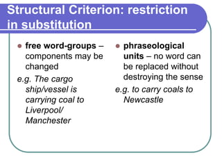 Structural Criterion: restriction
in substitution
 free word-groups –
components may be
changed
e.g. The cargo
ship/vessel is
carrying coal to
Liverpool/
Manchester
 phraseological
units – no word can
be replaced without
destroying the sense
e.g. to carry coals to
Newcastle
 