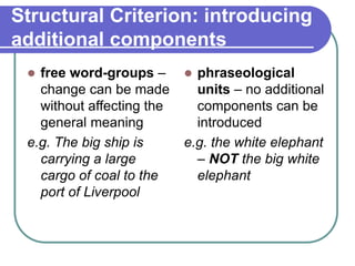 Structural Criterion: introducing
additional components
 free word-groups –
change can be made
without affecting the
general meaning
e.g. The big ship is
carrying a large
cargo of coal to the
port of Liverpool
 phraseological
units – no additional
components can be
introduced
e.g. the white elephant
– NOT the big white
elephant
 