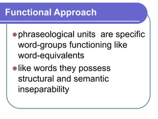 Functional Approach
phraseological units are specific
word-groups functioning like
word-equivalents
like words they possess
structural and semantic
inseparability
 