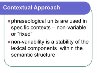Contextual Approach
phraseological units are used in
specific contexts – non-variable,
or “fixed”
non-variability is a stability of the
lexical components within the
semantic structure
 