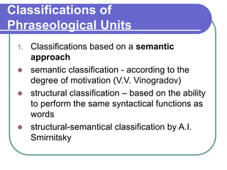 Classifications of
Phraseological Units
1. Classifications based on a semantic
approach
 semantic classification - according to the
degree of motivation (V.V. Vinogradov)
 structural classification – based on the ability
to perform the same syntactical functions as
words
 structural-semantical classification by A.I.
Smirnitsky
 