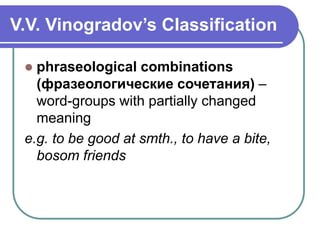 V.V. Vinogradov’s Classification
 phraseological combinations
(фразеологические сочетания) –
word-groups with partially changed
meaning
e.g. to be good at smth., to have a bite,
bosom friends
 