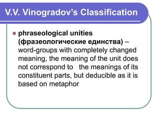V.V. Vinogradov’s Classification
 phraseological unities
(фразеологические единства) –
word-groups with completely changed
meaning, the meaning of the unit does
not correspond to the meanings of its
constituent parts, but deducible as it is
based on metaphor
 