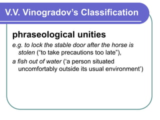 V.V. Vinogradov’s Classification
phraseological unities
e.g. to lock the stable door after the horse is
stolen (“to take precautions too late”),
a fish out of water (‘a person situated
uncomfortably outside its usual environment’)
 