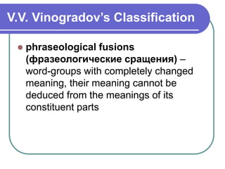 V.V. Vinogradov’s Classification
 phraseological fusions
(фразеологические сращения) –
word-groups with completely changed
meaning, their meaning cannot be
deduced from the meanings of its
constituent parts
 