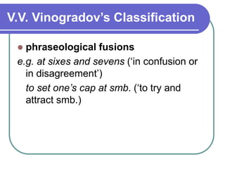 V.V. Vinogradov’s Classification
 phraseological fusions
e.g. at sixes and sevens (‘in confusion or
in disagreement’)
to set one’s cap at smb. (‘to try and
attract smb.)
 