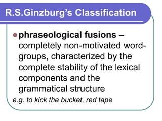 R.S.Ginzburg’s Classification
phraseological fusions –
completely non-motivated word-
groups, characterized by the
complete stability of the lexical
components and the
grammatical structure
e.g. to kick the bucket, red tape
 