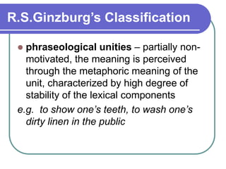 R.S.Ginzburg’s Classification
 phraseological unities – partially non-
motivated, the meaning is perceived
through the metaphoric meaning of the
unit, characterized by high degree of
stability of the lexical components
e.g. to show one’s teeth, to wash one’s
dirty linen in the public
 