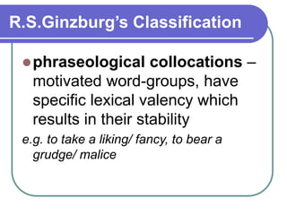 R.S.Ginzburg’s Classification
phraseological collocations –
motivated word-groups, have
specific lexical valency which
results in their stability
e.g. to take a liking/ fancy, to bear a
grudge/ malice
 