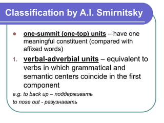 Classification by A.I. Smirnitsky
 one-summit (one-top) units – have one
meaningful constituent (compared with
affixed words)
1. verbal-adverbial units – equivalent to
verbs in which grammatical and
semantic centers coincide in the first
component
e.g. to back up – поддерживать
to nose out - разузнавать
 