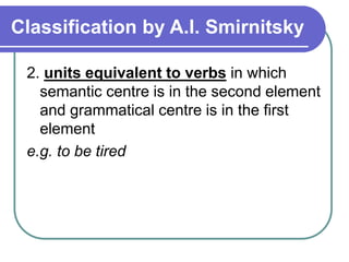 Classification by A.I. Smirnitsky
2. units equivalent to verbs in which
semantic centre is in the second element
and grammatical centre is in the first
element
e.g. to be tired
 