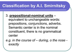 Classification by A.I. Smirnitsky
3. prepositional-nominal units –
equivalent to unchangeable words:
prepositions, conjunctions, adverbs.
Semantic center is in the nominal
constituent, there is no grammatical
center
e.g. in the course of – during, o the nose -
exactly
 
