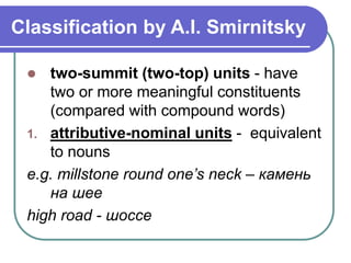 Classification by A.I. Smirnitsky
 two-summit (two-top) units - have
two or more meaningful constituents
(compared with compound words)
1. attributive-nominal units - equivalent
to nouns
e.g. millstone round one’s neck – камень
на шее
high road - шоссе
 