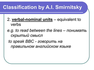 Classification by A.I. Smirnitsky
2. verbal-nominal units – equivalent to
verbs
e.g. to read between the lines – понимать
скрытый смысл
to speak BBC - говорить на
правильном английском языке
 