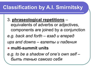 Classification by A.I. Smirnitsky
3. phraseological repetitions –
equivalents of adverbs or adjectives,
components are joined by a conjunction
e.g. back and forth – взад и вперед
ups and downs – взлеты и падения
 multi-summit units
e.g. to be a shadow of one’s own self –
быть тенью самого себя
 