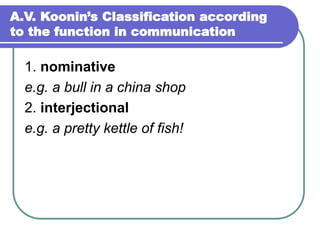 A.V. Koonin’s Classification according
to the function in communication
1. nominative
e.g. a bull in a china shop
2. interjectional
e.g. a pretty kettle of fish!
 