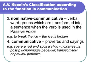 A.V. Koonin’s Classification according
to the function in communication
3. nominative-communicative – verbal
word-groups which are transformed into
a sentence when the verb is used in the
Passive Voice
e.g. to break the ice – the ice is broken
4. communicative – proverbs and sayings
e.g. spare a rod and spoil a child - пожалеешь
розгу, испортишь ребенка; баловством
портить ребенка
 