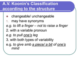 A.V. Koonin’s Classification
according to the structure
 changeable/ unchangeable
1. may have synonyms
e.g. to lift a finger – not to raise a finger
2. with a variable pronoun
e.g. to pull one’s leg
3. with both types of variability
e.g. to give smb a piece/ a bit of one’s
mind
 