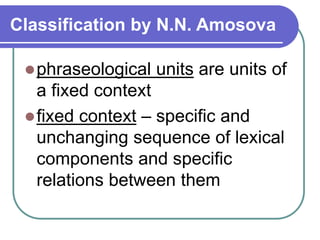 Classification by N.N. Amosova
phraseological units are units of
a fixed context
fixed context – specific and
unchanging sequence of lexical
components and specific
relations between them
 