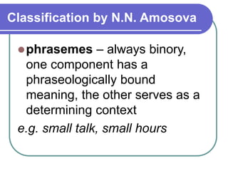 Classification by N.N. Amosova
phrasemes – always binory,
one component has a
phraseologically bound
meaning, the other serves as a
determining context
e.g. small talk, small hours
 