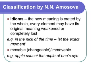 Classification by N.N. Amosova
 idioms – the new meaning is crated by
the whole, every element may have its
original meaning weakened or
completely lost
e.g. in the nick of the time – ‘at the exact
moment’
 movable (changeable)/immovable
e.g. apple sauce/ the apple of one’s eye
 