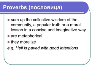 Proverbs (пословица)
 sum up the collective wisdom of the
community, a popular truth or a moral
lesson in a concise and imaginative way
 are metaphorical
 they moralize
e.g. Hell is paved with good intentions
 
