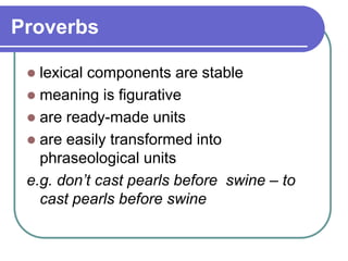 Proverbs
 lexical components are stable
 meaning is figurative
 are ready-made units
 are easily transformed into
phraseological units
e.g. don’t cast pearls before swine – to
cast pearls before swine
 