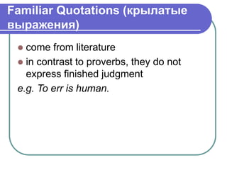 Familiar Quotations (крылатые
выражения)
 come from literature
 in contrast to proverbs, they do not
express finished judgment
e.g. To err is human.
 