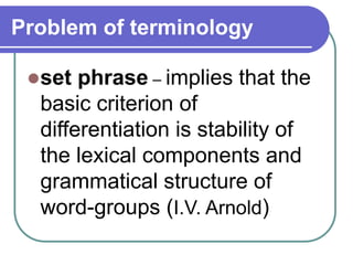 Problem of terminology
set phrase – implies that the
basic criterion of
differentiation is stability of
the lexical components and
grammatical structure of
word-groups (I.V. Arnold)
 