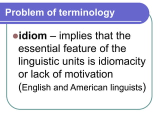 Problem of terminology
idiom – implies that the
essential feature of the
linguistic units is idiomacity
or lack of motivation
(English and American linguists)
 