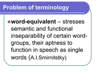 Problem of terminology
word-equivalent – stresses
semantic and functional
inseparability of certain word-
groups, their aptness to
function in speech as single
words (A.I.Smirnitstky)
 