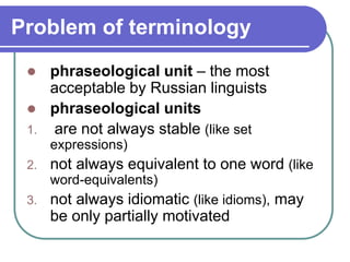Problem of terminology
 phraseological unit – the most
acceptable by Russian linguists
 phraseological units
1. are not always stable (like set
expressions)
2. not always equivalent to one word (like
word-equivalents)
3. not always idiomatic (like idioms), may
be only partially motivated
 
