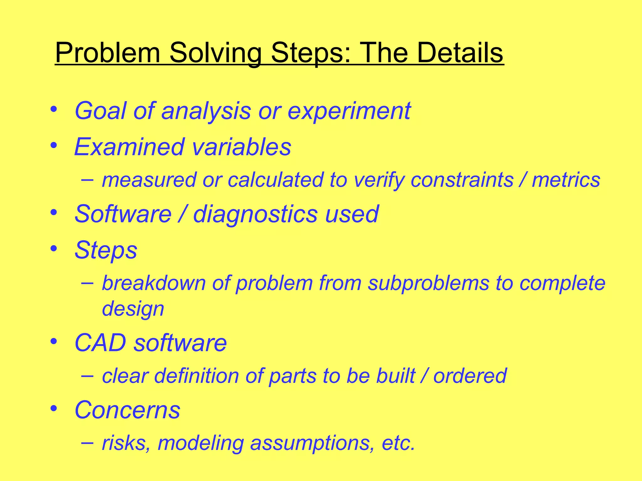 Problem Solving Steps: The Details
• Goal of analysis or experiment
• Examined variables
  – measured or calculated to verify constraints / metrics
• Software / diagnostics used
• Steps
  – breakdown of problem from subproblems to complete
    design
• CAD software
  – clear definition of parts to be built / ordered
• Concerns
  – risks, modeling assumptions, etc.
 