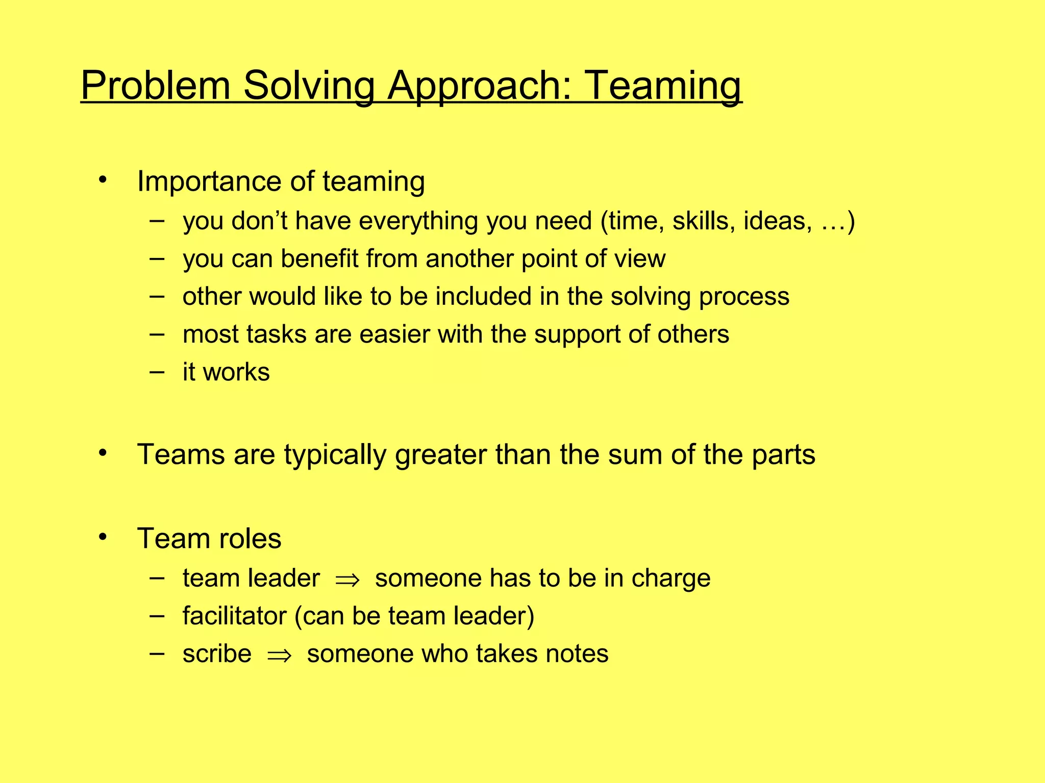Problem Solving Approach: Teaming

•   Importance of teaming
     –   you don’t have everything you need (time, skills, ideas, …)
     –   you can benefit from another point of view
     –   other would like to be included in the solving process
     –   most tasks are easier with the support of others
     –   it works


•   Teams are typically greater than the sum of the parts

•   Team roles
     – team leader ⇒ someone has to be in charge
     – facilitator (can be team leader)
     – scribe ⇒ someone who takes notes
 
