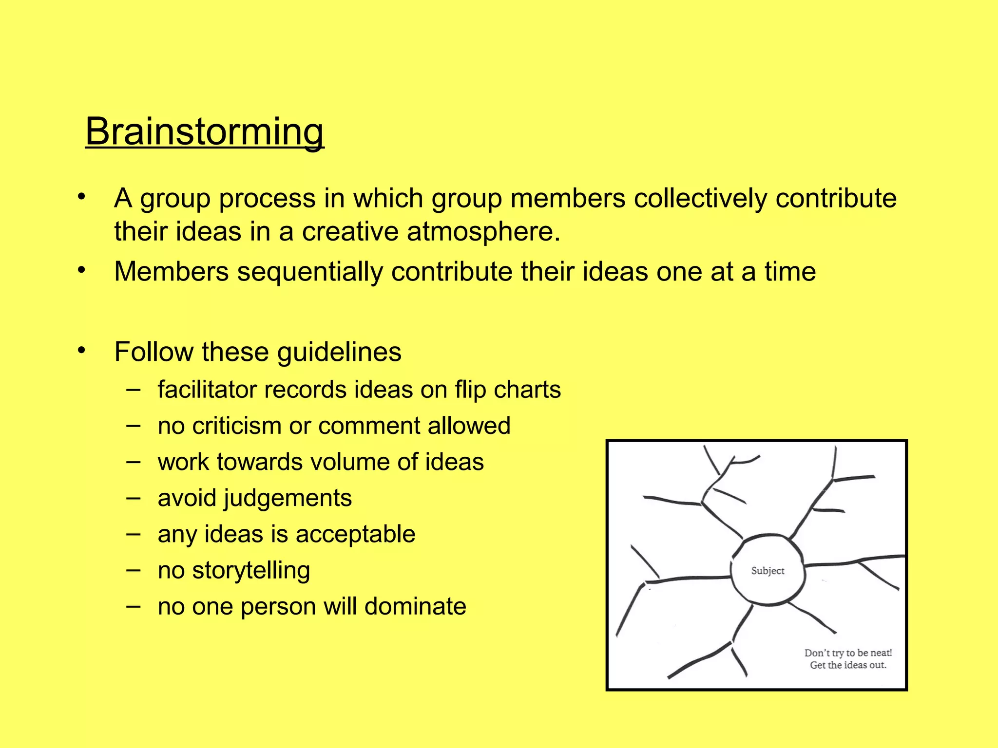 Brainstorming
•   A group process in which group members collectively contribute
    their ideas in a creative atmosphere.
•   Members sequentially contribute their ideas one at a time

•   Follow these guidelines
    –   facilitator records ideas on flip charts
    –   no criticism or comment allowed
    –   work towards volume of ideas
    –   avoid judgements
    –   any ideas is acceptable
    –   no storytelling
    –   no one person will dominate
 