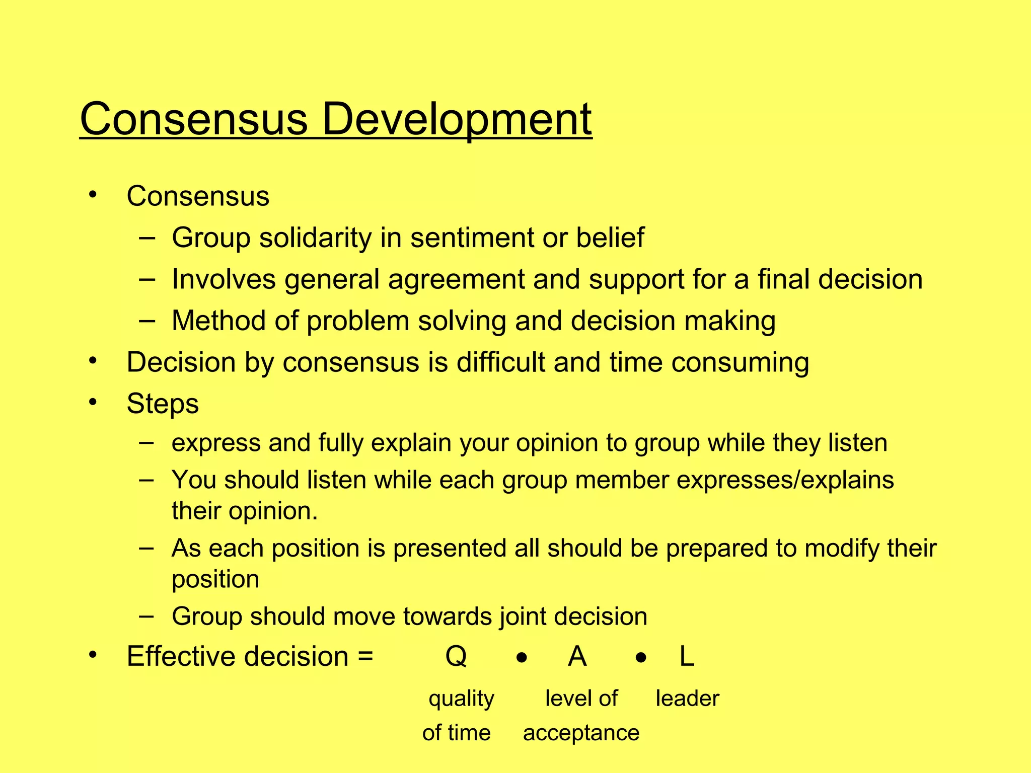 Consensus Development
•   Consensus
     – Group solidarity in sentiment or belief
     – Involves general agreement and support for a final decision
     – Method of problem solving and decision making
•   Decision by consensus is difficult and time consuming
•   Steps
     – express and fully explain your opinion to group while they listen
     – You should listen while each group member expresses/explains
       their opinion.
     – As each position is presented all should be prepared to modify their
       position
     – Group should move towards joint decision
•   Effective decision =       Q       •   A    •   L
                             quality     level of leader
                             of time   acceptance
 