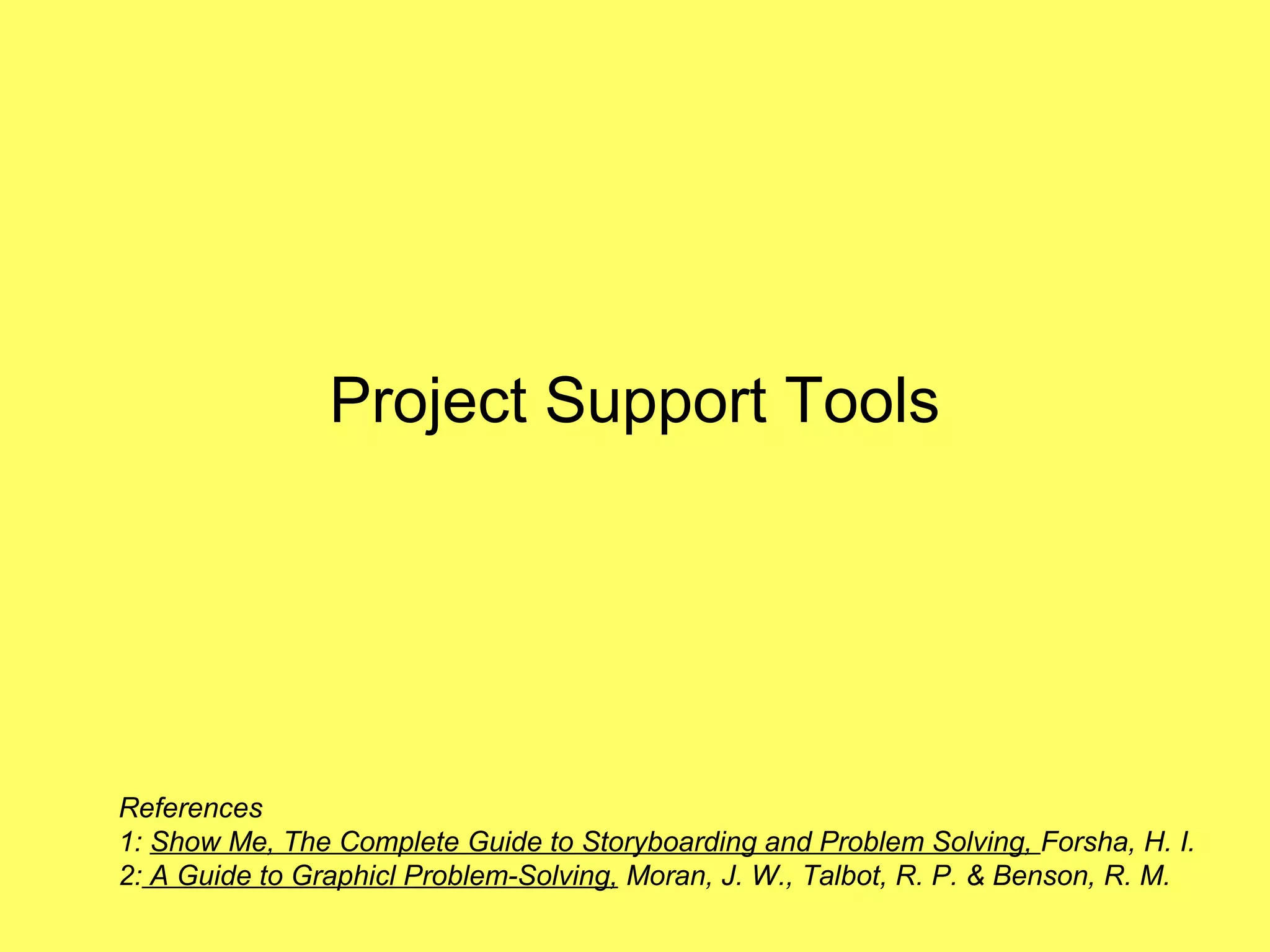 Project Support Tools




References
1: Show Me, The Complete Guide to Storyboarding and Problem Solving, Forsha, H. I.
2: A Guide to Graphicl Problem-Solving, Moran, J. W., Talbot, R. P. & Benson, R. M.
 