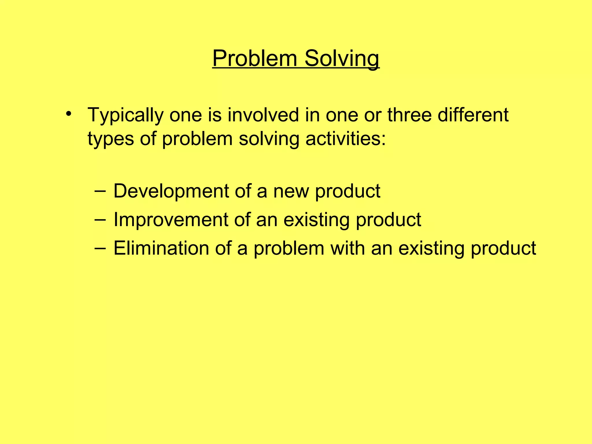 Problem Solving

• Typically one is involved in one or three different
  types of problem solving activities:

   – Development of a new product
   – Improvement of an existing product
   – Elimination of a problem with an existing product
 