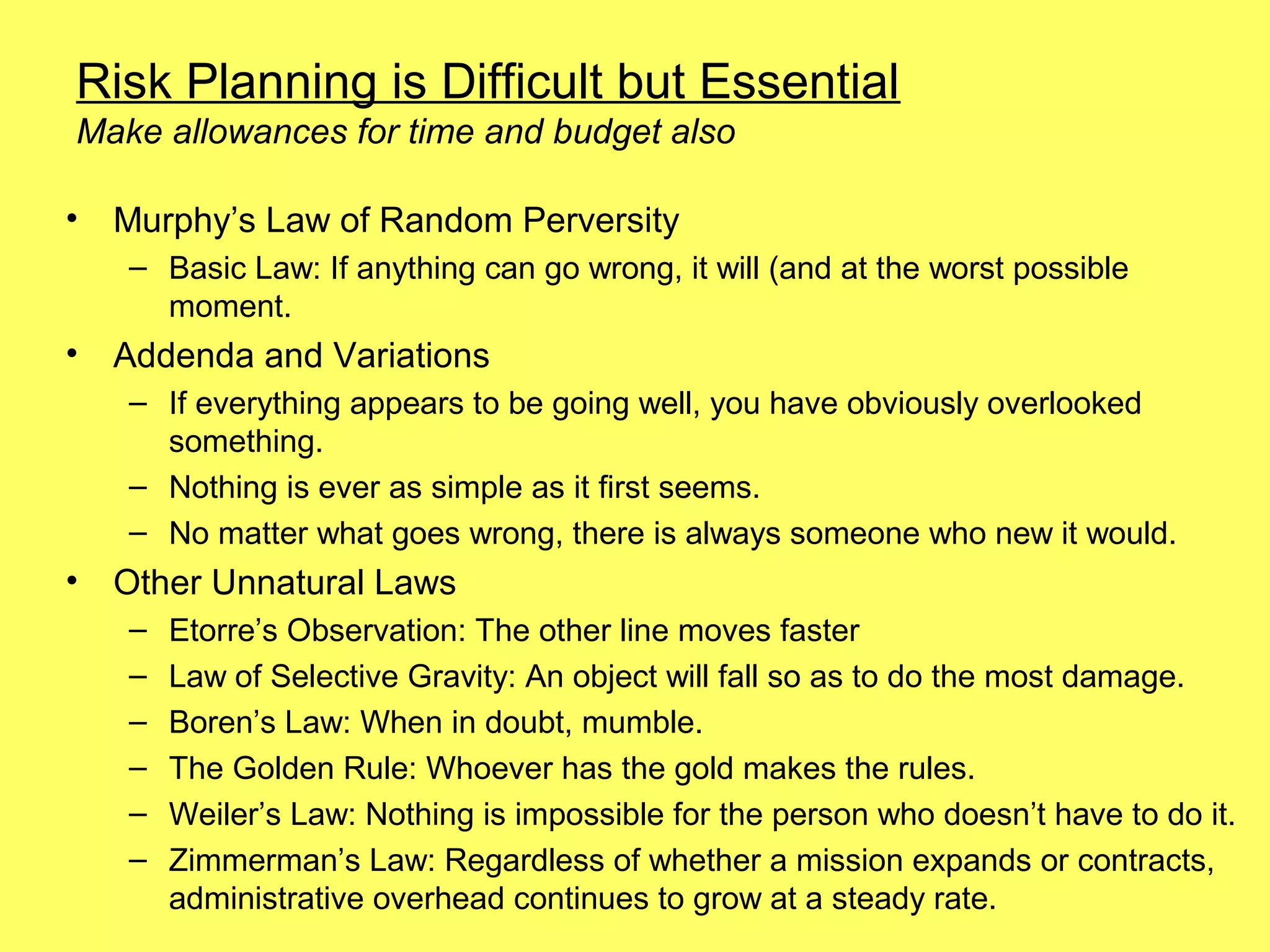 Risk Planning is Difficult but Essential
Make allowances for time and budget also

•   Murphy’s Law of Random Perversity
    – Basic Law: If anything can go wrong, it will (and at the worst possible
      moment.
•   Addenda and Variations
    – If everything appears to be going well, you have obviously overlooked
      something.
    – Nothing is ever as simple as it first seems.
    – No matter what goes wrong, there is always someone who new it would.
•   Other Unnatural Laws
    –   Etorre’s Observation: The other line moves faster
    –   Law of Selective Gravity: An object will fall so as to do the most damage.
    –   Boren’s Law: When in doubt, mumble.
    –   The Golden Rule: Whoever has the gold makes the rules.
    –   Weiler’s Law: Nothing is impossible for the person who doesn’t have to do it.
    –   Zimmerman’s Law: Regardless of whether a mission expands or contracts,
        administrative overhead continues to grow at a steady rate.
 