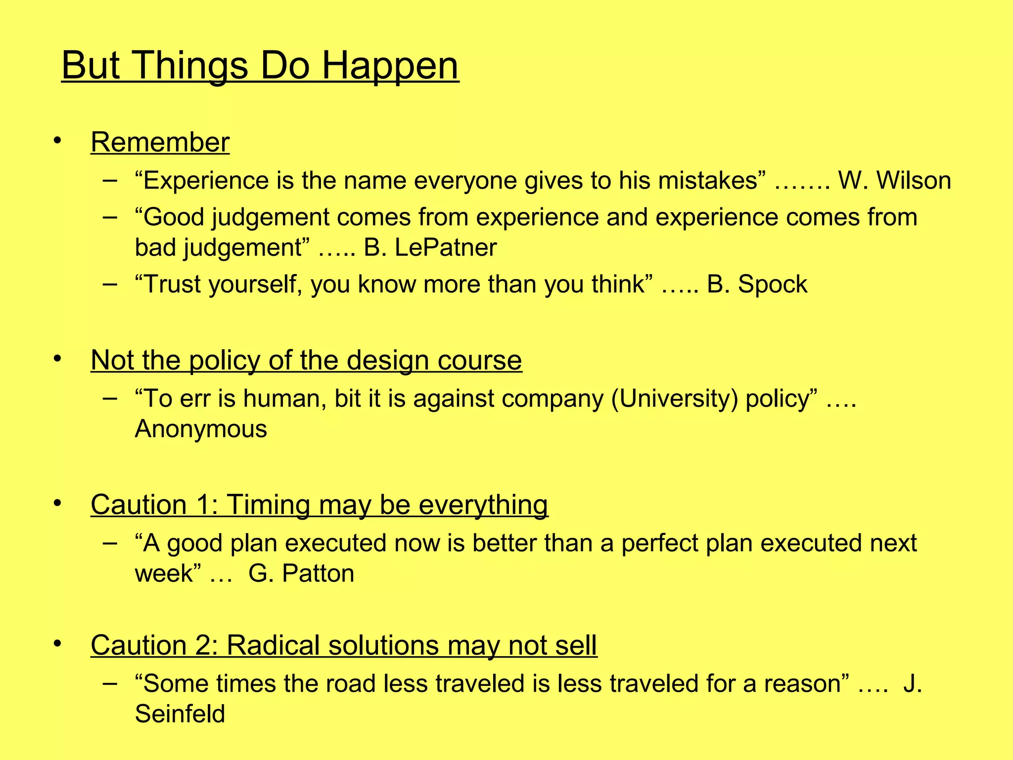 But Things Do Happen
•   Remember
     – “Experience is the name everyone gives to his mistakes” ……. W. Wilson
     – “Good judgement comes from experience and experience comes from
       bad judgement” ….. B. LePatner
     – “Trust yourself, you know more than you think” ….. B. Spock


•   Not the policy of the design course
     – “To err is human, bit it is against company (University) policy” ….
       Anonymous

•   Caution 1: Timing may be everything
     – “A good plan executed now is better than a perfect plan executed next
       week” … G. Patton

•   Caution 2: Radical solutions may not sell
     – “Some times the road less traveled is less traveled for a reason” …. J.
       Seinfeld
 